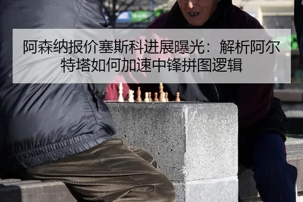 阿森纳报价塞斯科进展曝光：解析阿尔特塔如何加速中锋拼图逻辑